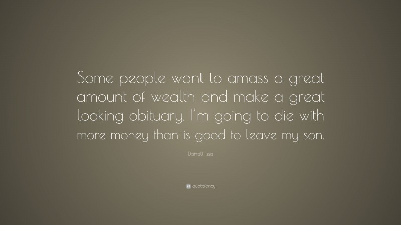 Darrell Issa Quote: “Some people want to amass a great amount of wealth and make a great looking obituary. I’m going to die with more money than is good to leave my son.”