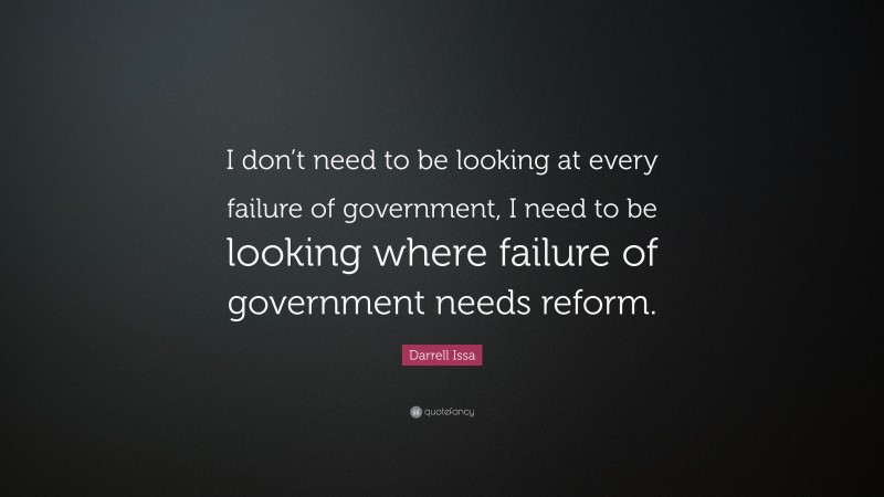Darrell Issa Quote: “I don’t need to be looking at every failure of government, I need to be looking where failure of government needs reform.”
