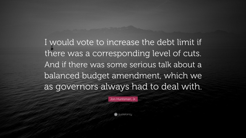 Jon Huntsman, Jr. Quote: “I would vote to increase the debt limit if there was a corresponding level of cuts. And if there was some serious talk about a balanced budget amendment, which we as governors always had to deal with.”