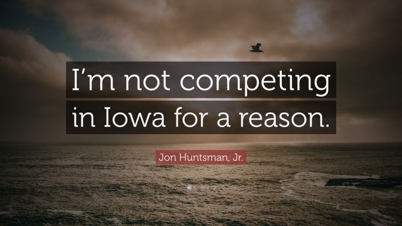 Jon Huntsman, Jr. Quote: “I’m not competing in Iowa for a reason.”