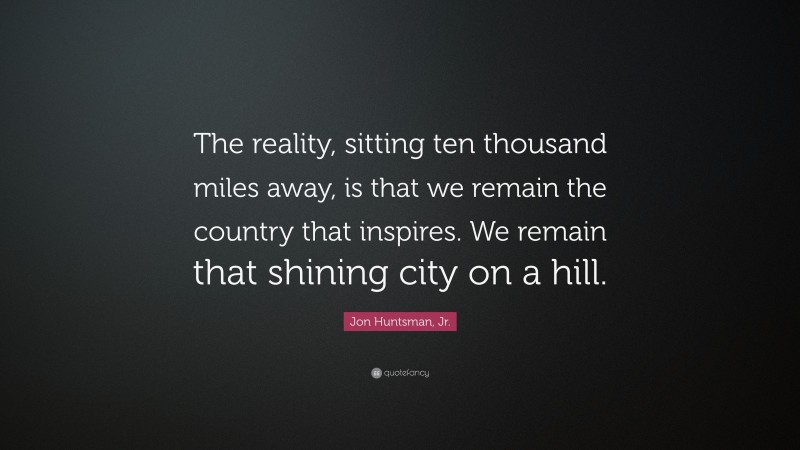 Jon Huntsman, Jr. Quote: “The reality, sitting ten thousand miles away, is that we remain the country that inspires. We remain that shining city on a hill.”