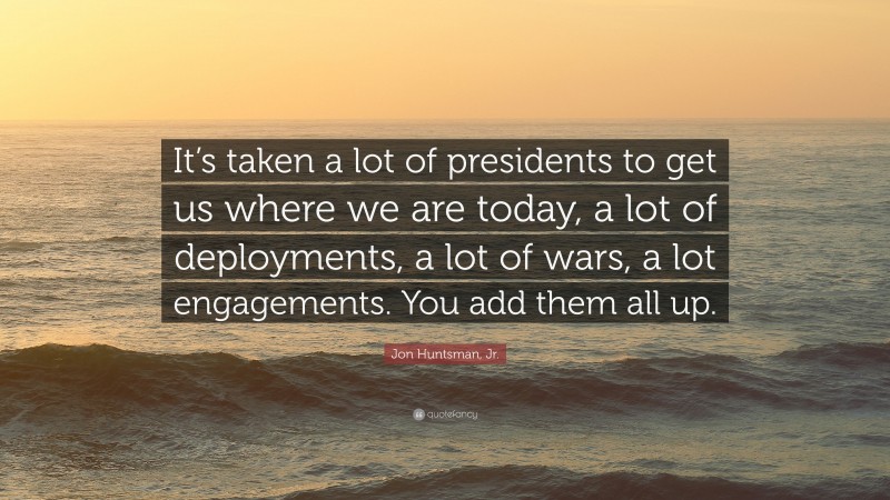 Jon Huntsman, Jr. Quote: “It’s taken a lot of presidents to get us where we are today, a lot of deployments, a lot of wars, a lot engagements. You add them all up.”