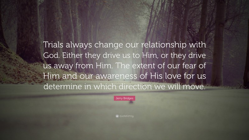 Jerry Bridges Quote: “Trials always change our relationship with God. Either they drive us to Him, or they drive us away from Him. The extent of our fear of Him and our awareness of His love for us determine in which direction we will move.”