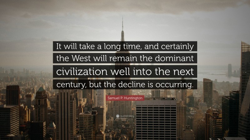 Samuel P. Huntington Quote: “It will take a long time, and certainly the West will remain the dominant civilization well into the next century, but the decline is occurring.”