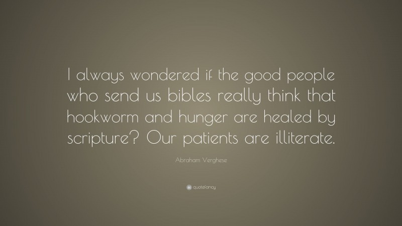 Abraham Verghese Quote: “I always wondered if the good people who send us bibles really think that hookworm and hunger are healed by scripture? Our patients are illiterate.”