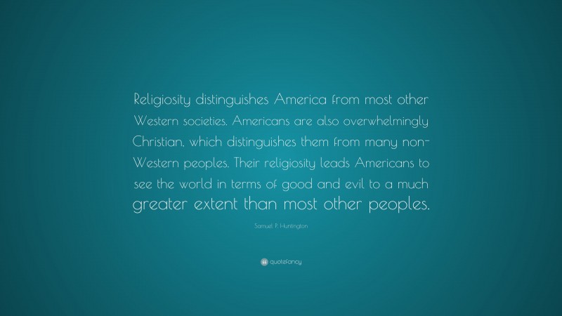 Samuel P. Huntington Quote: “Religiosity distinguishes America from most other Western societies. Americans are also overwhelmingly Christian, which distinguishes them from many non-Western peoples. Their religiosity leads Americans to see the world in terms of good and evil to a much greater extent than most other peoples.”