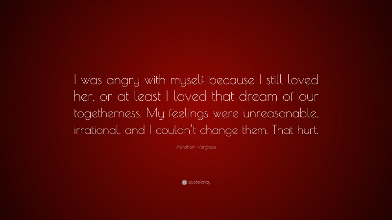 Abraham Verghese Quote: “I was angry with myself because I still loved her, or at least I loved that dream of our togetherness. My feelings were unreasonable, irrational, and I couldn’t change them. That hurt.”