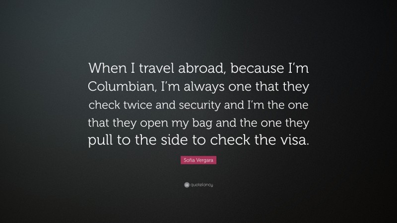 Sofia Vergara Quote: “When I travel abroad, because I’m Columbian, I’m always one that they check twice and security and I’m the one that they open my bag and the one they pull to the side to check the visa.”