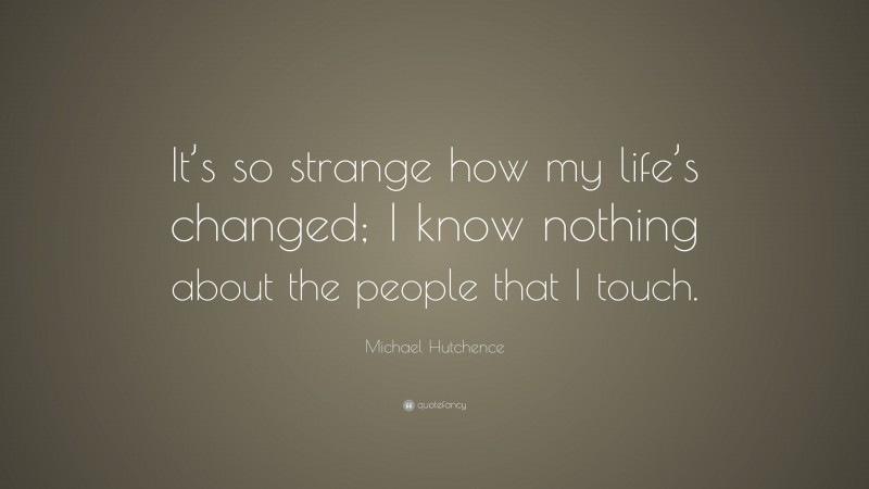 Michael Hutchence Quote: “It’s so strange how my life’s changed; I know nothing about the people that I touch.”