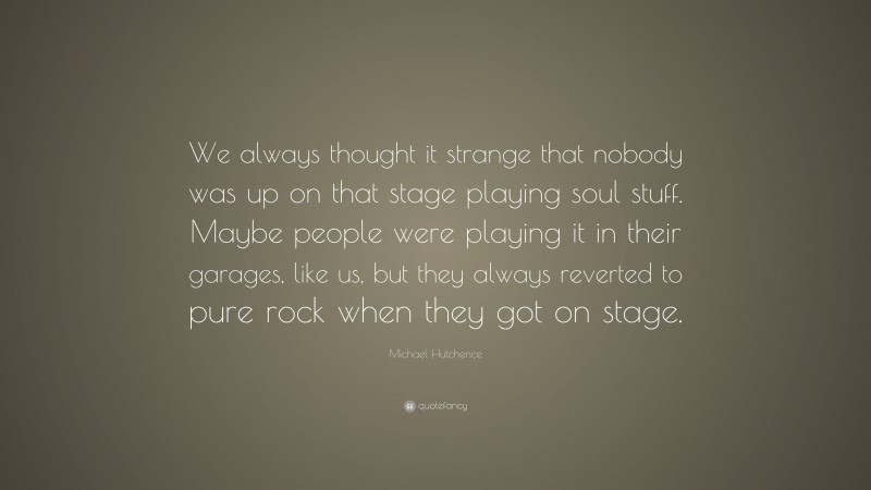 Michael Hutchence Quote: “We always thought it strange that nobody was up on that stage playing soul stuff. Maybe people were playing it in their garages, like us, but they always reverted to pure rock when they got on stage.”