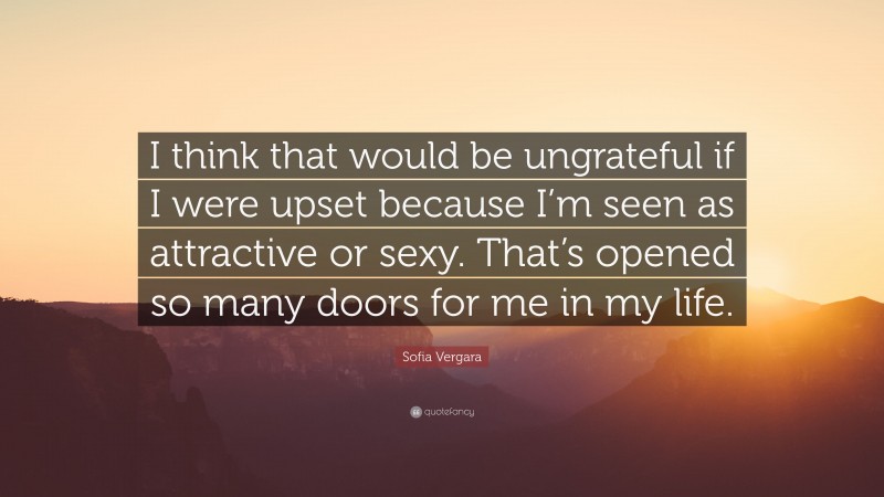 Sofia Vergara Quote: “I think that would be ungrateful if I were upset because I’m seen as attractive or sexy. That’s opened so many doors for me in my life.”