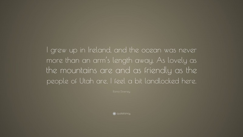Roma Downey Quote: “I grew up in Ireland, and the ocean was never more than an arm’s length away. As lovely as the mountains are and as friendly as the people of Utah are, I feel a bit landlocked here.”
