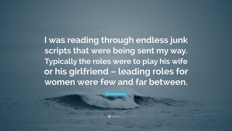 Roma Downey Quote: “I was reading through endless junk scripts that were being sent my way. Typically the roles were to play his wife or his girlfriend – leading roles for women were few and far between.”