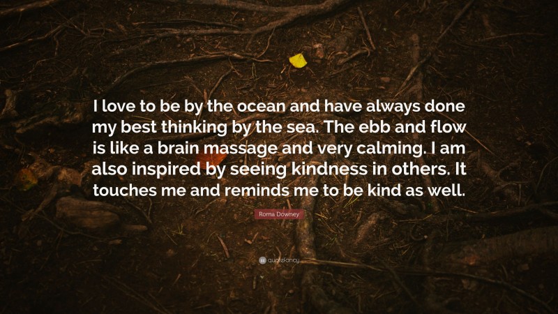 Roma Downey Quote: “I love to be by the ocean and have always done my best thinking by the sea. The ebb and flow is like a brain massage and very calming. I am also inspired by seeing kindness in others. It touches me and reminds me to be kind as well.”
