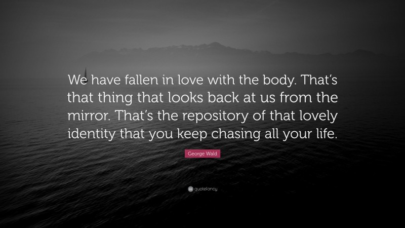 George Wald Quote: “We have fallen in love with the body. That’s that thing that looks back at us from the mirror. That’s the repository of that lovely identity that you keep chasing all your life.”
