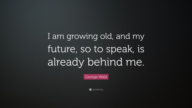 George Wald Quote: “I am growing old, and my future, so to speak, is already behind me.”