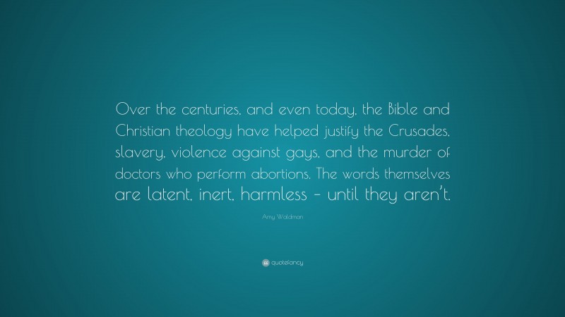 Amy Waldman Quote: “Over the centuries, and even today, the Bible and Christian theology have helped justify the Crusades, slavery, violence against gays, and the murder of doctors who perform abortions. The words themselves are latent, inert, harmless – until they aren’t.”