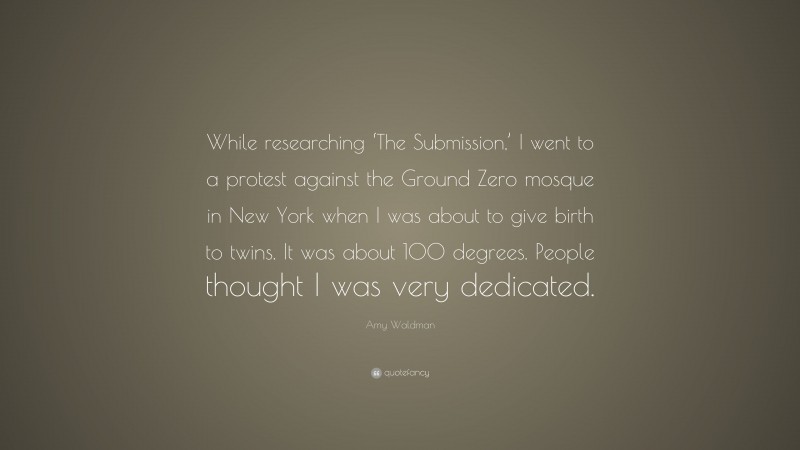 Amy Waldman Quote: “While researching ‘The Submission,’ I went to a protest against the Ground Zero mosque in New York when I was about to give birth to twins. It was about 100 degrees. People thought I was very dedicated.”