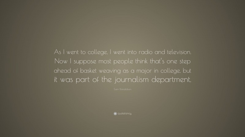 Sam Donaldson Quote: “As I went to college, I went into radio and television. Now I suppose most people think that’s one step ahead of basket weaving as a major in college, but it was part of the journalism department.”