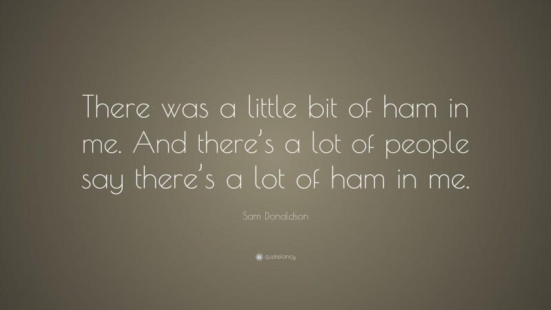 Sam Donaldson Quote: “There was a little bit of ham in me. And there’s a lot of people say there’s a lot of ham in me.”