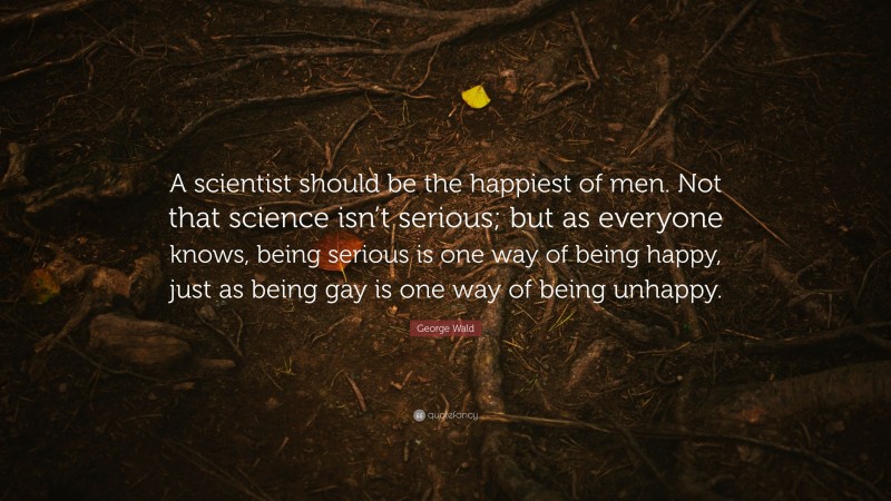 George Wald Quote: “A scientist should be the happiest of men. Not that science isn’t serious; but as everyone knows, being serious is one way of being happy, just as being gay is one way of being unhappy.”