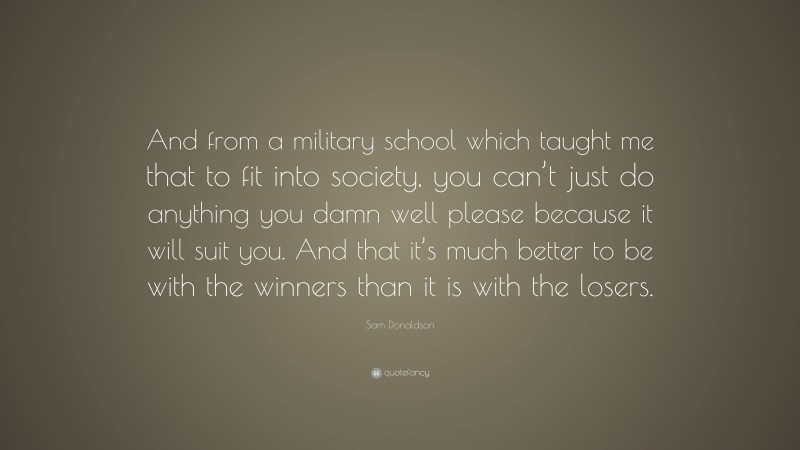 Sam Donaldson Quote: “And from a military school which taught me that to fit into society, you can’t just do anything you damn well please because it will suit you. And that it’s much better to be with the winners than it is with the losers.”