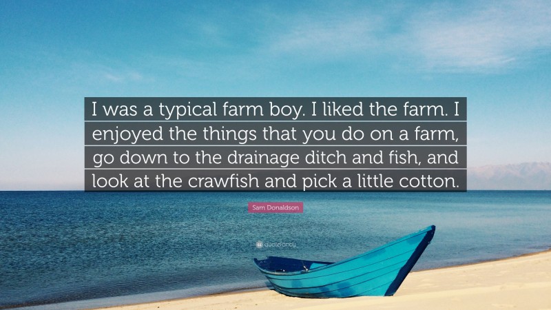Sam Donaldson Quote: “I was a typical farm boy. I liked the farm. I enjoyed the things that you do on a farm, go down to the drainage ditch and fish, and look at the crawfish and pick a little cotton.”