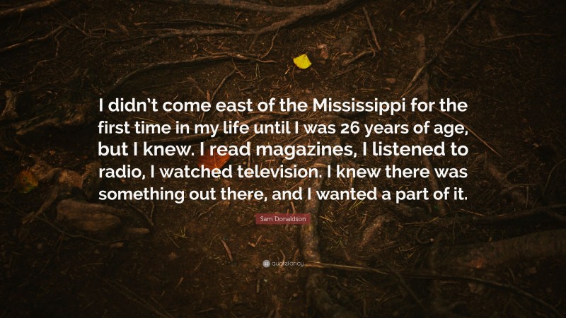 Sam Donaldson Quote: “I didn’t come east of the Mississippi for the first time in my life until I was 26 years of age, but I knew. I read magazines, I listened to radio, I watched television. I knew there was something out there, and I wanted a part of it.”