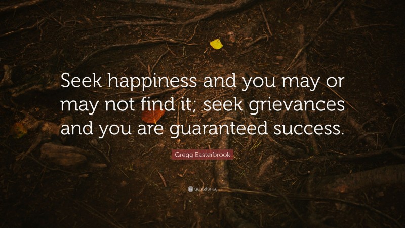 Gregg Easterbrook Quote: “Seek happiness and you may or may not find it; seek grievances and you are guaranteed success.”