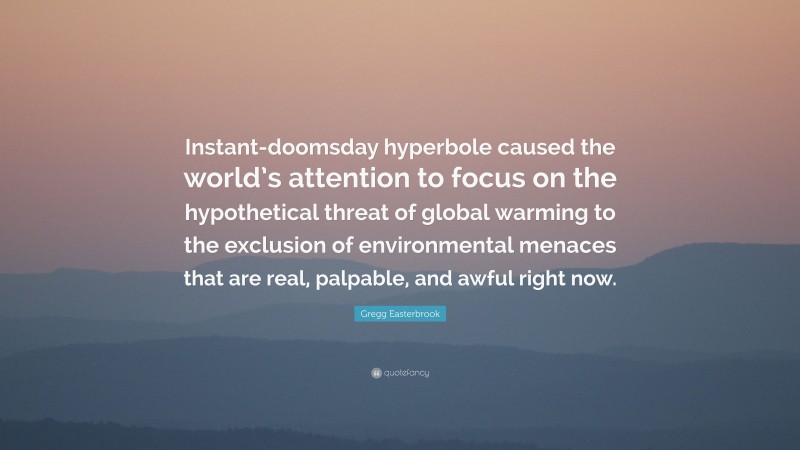 Gregg Easterbrook Quote: “Instant-doomsday hyperbole caused the world’s attention to focus on the hypothetical threat of global warming to the exclusion of environmental menaces that are real, palpable, and awful right now.”