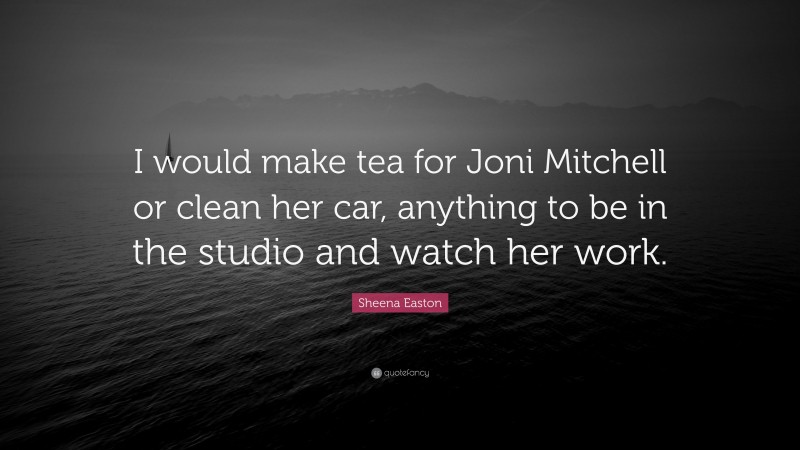 Sheena Easton Quote: “I would make tea for Joni Mitchell or clean her car, anything to be in the studio and watch her work.”