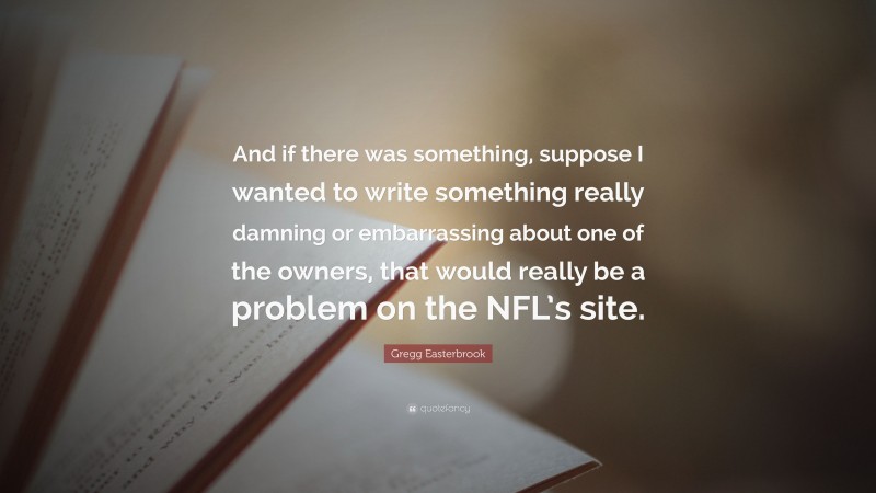 Gregg Easterbrook Quote: “And if there was something, suppose I wanted to write something really damning or embarrassing about one of the owners, that would really be a problem on the NFL’s site.”