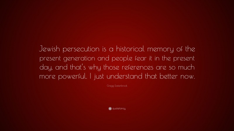 Gregg Easterbrook Quote: “Jewish persecution is a historical memory of the present generation and people fear it in the present day, and that’s why those references are so much more powerful. I just understand that better now.”