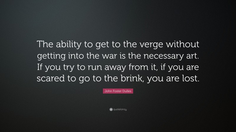 John Foster Dulles Quote: “The ability to get to the verge without getting into the war is the necessary art. If you try to run away from it, if you are scared to go to the brink, you are lost.”