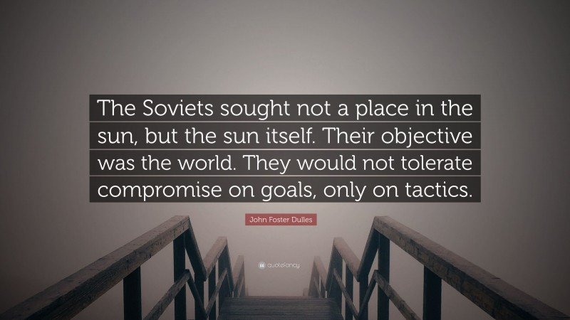 John Foster Dulles Quote: “The Soviets sought not a place in the sun, but the sun itself. Their objective was the world. They would not tolerate compromise on goals, only on tactics.”