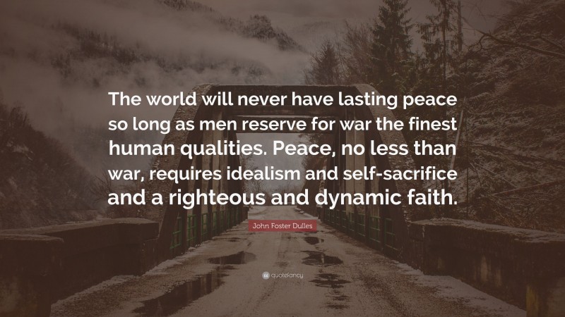 John Foster Dulles Quote: “The world will never have lasting peace so long as men reserve for war the finest human qualities. Peace, no less than war, requires idealism and self-sacrifice and a righteous and dynamic faith.”