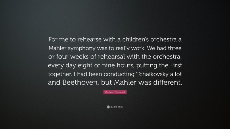 Gustavo Dudamel Quote: “For me to rehearse with a children’s orchestra a Mahler symphony was to really work. We had three or four weeks of rehearsal with the orchestra, every day eight or nine hours, putting the First together. I had been conducting Tchaikovsky a lot and Beethoven, but Mahler was different.”