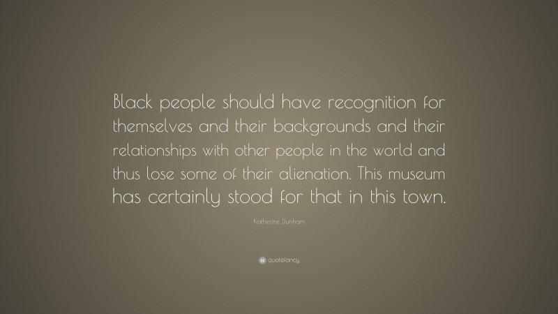 Katherine Dunham Quote: “Black people should have recognition for themselves and their backgrounds and their relationships with other people in the world and thus lose some of their alienation. This museum has certainly stood for that in this town.”