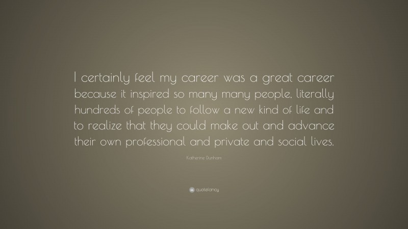 Katherine Dunham Quote: “I certainly feel my career was a great career because it inspired so many many people, literally hundreds of people to follow a new kind of life and to realize that they could make out and advance their own professional and private and social lives.”