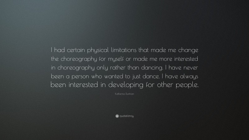 Katherine Dunham Quote: “I had certain physical limitations that made me change the choreography for myself or made me more interested in choreography only rather than dancing. I have never been a person who wanted to just dance. I have always been interested in developing for other people.”
