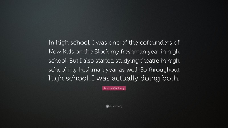 Donnie Wahlberg Quote: “In high school, I was one of the cofounders of New Kids on the Block my freshman year in high school. But I also started studying theatre in high school my freshman year as well. So throughout high school, I was actually doing both.”
