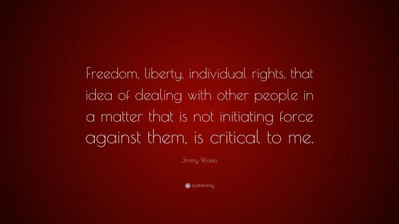 Jimmy Wales Quote: “Freedom, liberty, individual rights, that idea of dealing with other people in a matter that is not initiating force against them, is critical to me.”