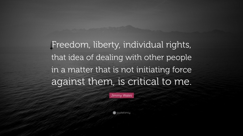 Jimmy Wales Quote: “Freedom, liberty, individual rights, that idea of dealing with other people in a matter that is not initiating force against them, is critical to me.”