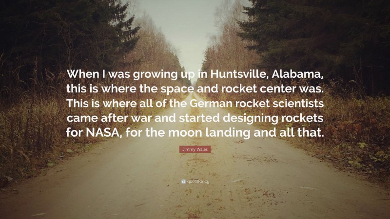 Jimmy Wales Quote: “When I was growing up in Huntsville, Alabama, this is where the space and rocket center was. This is where all of the German rocket scientists came after war and started designing rockets for NASA, for the moon landing and all that.”