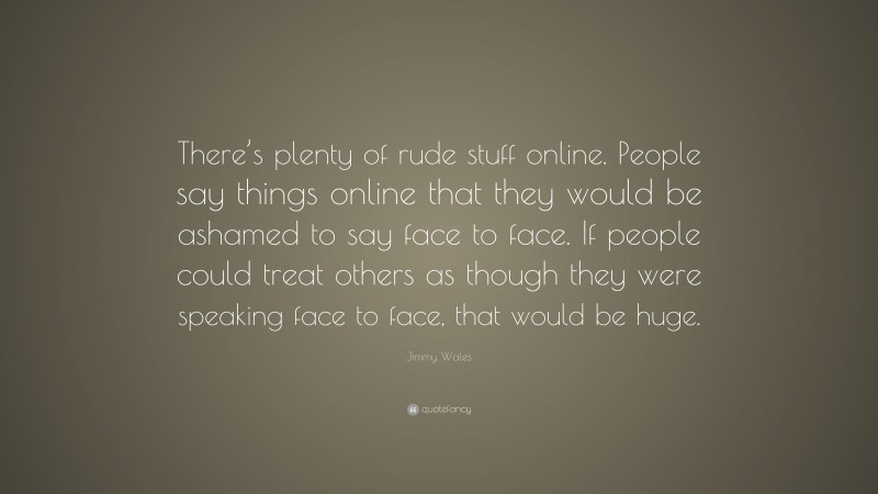 Jimmy Wales Quote: “There’s plenty of rude stuff online. People say things online that they would be ashamed to say face to face. If people could treat others as though they were speaking face to face, that would be huge.”