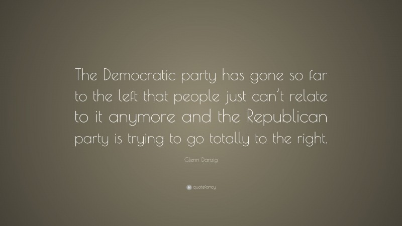 Glenn Danzig Quote: “The Democratic party has gone so far to the left that people just can’t relate to it anymore and the Republican party is trying to go totally to the right.”