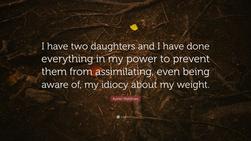 Ayelet Waldman Quote: “I have two daughters and I have done everything in my power to prevent them from assimilating, even being aware of, my idiocy about my weight.”