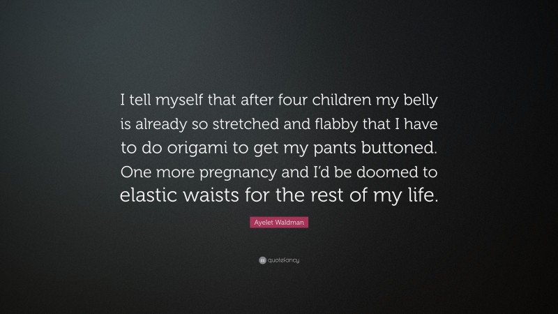 Ayelet Waldman Quote: “I tell myself that after four children my belly is already so stretched and flabby that I have to do origami to get my pants buttoned. One more pregnancy and I’d be doomed to elastic waists for the rest of my life.”