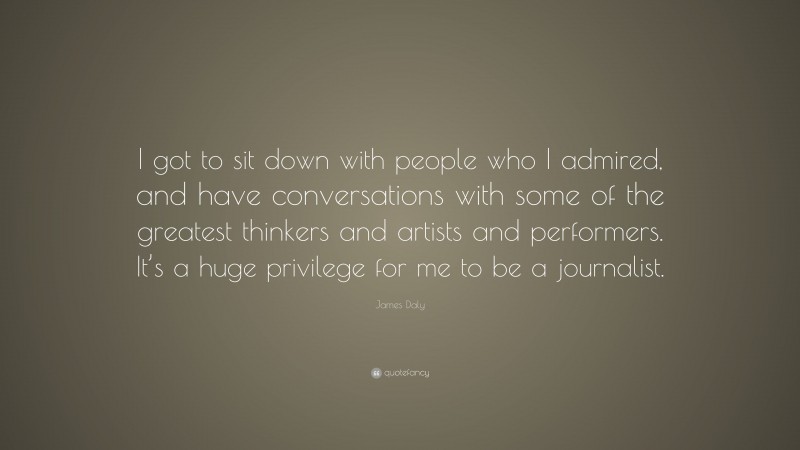 James Daly Quote: “I got to sit down with people who I admired, and have conversations with some of the greatest thinkers and artists and performers. It’s a huge privilege for me to be a journalist.”