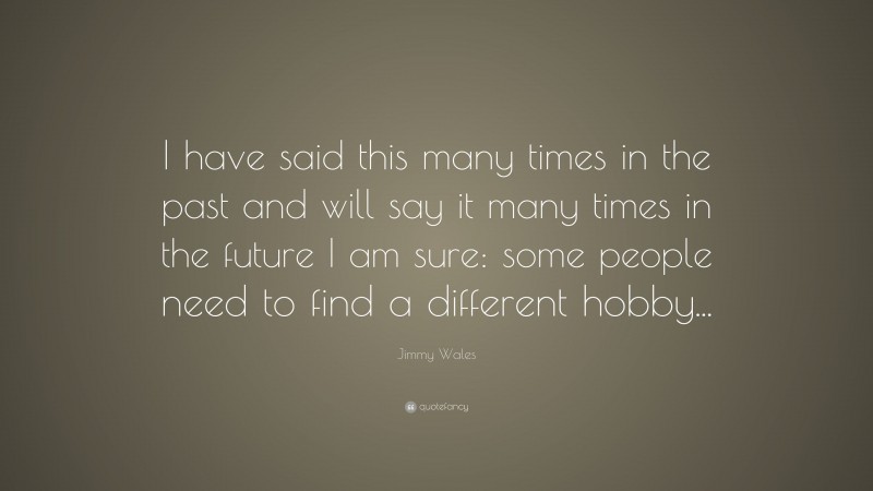 Jimmy Wales Quote: “I have said this many times in the past and will say it many times in the future I am sure: some people need to find a different hobby...”